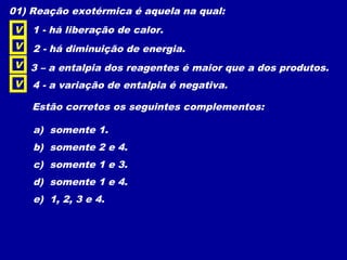 01) Reação exotérmica é aquela na qual:
1 - há liberação de calor.
2 - há diminuição de energia.
3 – a entalpia dos reagentes é maior que a dos produtos.
4 - a variação de entalpia é negativa.
Estão corretos os seguintes complementos:
a) somente 1.
b) somente 2 e 4.
c) somente 1 e 3.
d) somente 1 e 4.
e) 1, 2, 3 e 4.
V
V
V
V
 