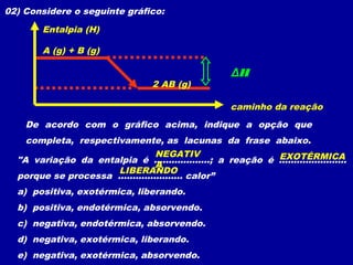 02) Considere o seguinte gráfico:
De acordo com o gráfico acima, indique a opção que
completa, respectivamente, as lacunas da frase abaixo.
"A variação da entalpia é ...................; a reação é .......................
porque se processa ...................... calor”
a) positiva, exotérmica, liberando.
b) positiva, endotérmica, absorvendo.
c) negativa, endotérmica, absorvendo.
d) negativa, exotérmica, liberando.
e) negativa, exotérmica, absorvendo.
A (g) + B (g)
2 AB (g)
Entalpia (H)
caminho da reação
ΔH
EXOTÉRMICANEGATIV
A
LIBERANDO
 