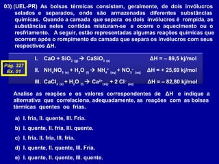 03) (UEL-PR) As bolsas térmicas consistem, geralmente, de dois invólucros
selados e separados, onde são armazenadas diferentes substâncias
químicas. Quando a camada que separa os dois invólucros é rompida, as
substâncias neles contidas misturam-se e ocorre o aquecimento ou o
resfriamento. A seguir, estão representadas algumas reações químicas que
ocorrem após o rompimento da camada que separa os invólucros com seus
respectivos ΔH.
I. CaO + SiO2 (g)
 CaSiO3 (s)
ΔH = – 89,5 kj/mol
II. NH4
NO3 (s)
+ H2
O (l)
 NH4
+
(aq)
+ NO3
–
(aq)
ΔH = + 25,69 kj/mol
III. CaCl2 (s)
+ H2
O (l)
 Ca2+
(aq)
+ 2 Cl–
(aq)
ΔH = – 82,80 kj/mol
Analise as reações e os valores correspondentes de ΔH e indique a
alternativa que correlaciona, adequadamente, as reações com as bolsas
térmicas quentes ou frias.
a) I. fria, II. quente, III. Fria.
b) I. quente, II. fria, III. quente.
c) I. fria. II. fria, III. fria.
d) I. quente, II. quente, III. Fria.
e) I. quente, II. quente, III. quente.
Pág. 327
Ex. 01
 