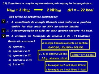 01) Considere a reação representada pela equação termoquímica:
N2(g) + 3 H2(g) 2 NH3(g) ΔH = – 22 kcal
São feitas as seguintes afirmações:
I. A quantidade de energia liberada será maior se o produto
obtido for dois mols de NH3 no estado líquido.
V
II. A decomposição de 6,8g de NH3 gasoso absorve 4,4 kcal.
III. A entalpia de formação da amônia é de – 11 kcal/mol.
Quais são corretas?
a) apenas I.
b) apenas I e II.
c) apenas I e III.
d) apenas II e III.
e) I, II e III.
A energia liberada aumenta no sentido:
GASOSO, LÍQUIDO e SÓLIDO
2 x 17 g absorve 22 kcal
6,8 g absorve x kcal
Então “ x = 4,4 kcal
V
a formação de 2 mol libera 22 kcal
a formação de 1 mol libera 11 kcal
V
 