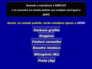 Quando a substância é SIMPLES
e se encontra no estado padrão sua entalpia será igual a
ZERO
Assim, no estado padrão, terão entalpias iguais a ZERO
Carbono grafite
Oxigênio
Fósforo vermelho
Enxofre rômbico
Nitrogênio (N2)
Prata (Ag)
 