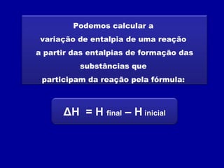 Podemos calcular a
variação de entalpia de uma reação
a partir das entalpias de formação das
substâncias que
participam da reação pela fórmula:
ΔH = H final – H inicial
 