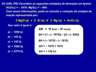 01) (UEL-PR) Considere as seguintes entalpias de formação em kj/mol:
Al2O3(s) = – 1670; MgO(s) = – 604.
Com essas informações, pode-se calcular a variação da entalpia da
reação representada por:
3 MgO (s) + 2 Al (s)  3 Mg (s) + Al2O3 (s)
Seu valor é igual a:
a) – 1066 kj.
b) – 142 kj.
c) + 142 kj.
d) + 1066 kj.
e) + 2274 kj.
ΔH = H final – H inicial
ΔH = [1 x (– 1670)] – [(3 x (– 604)]
ΔH = (– 1670) – (– 1812)
ΔH = – 1670 + 1812
ΔH = + 142 kJ
 
