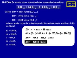04)(UFMA) De acordo com a equação abaixo e os dados fornecidos,
C2
H2 (g)
+ 5/2 O2 (g)
 2 CO2 (g)
+ H2
O ()
Dados: ΔH = + 226,5 kj/mol (C2
H2 (g)
)
ΔH = – 393,3 kj/mol (CO2 (g)
)
ΔH = – 285,5 kj/mol (H2
O ()
)
Indique qual o valor da entalpia-padrão de combustão do acetileno, C2
H2
,
em kj/mol.
a) + 1298,6.
b) – 1298,6.
c) – 905,3.
d) + 905,3.
e) – 625,8.
ΔH = H final – H inicial
ΔH = [2 x (– 393,3) + 1 x (– 285,5) – [ (+ 226,5)]
ΔH = – 786,6 – 285,5 – 226,5
ΔH = – 1298,6 kj/mol
Pág. 333
Ex. 04
 