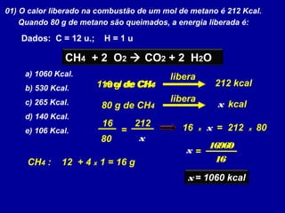 01) O calor liberado na combustão de um mol de metano é 212 Kcal.
Quando 80 g de metano são queimados, a energia liberada é:
Dados: C = 12 u.; H = 1 u
CH4 + 2 O2  CO2 + 2 H2O
a) 1060 Kcal.
b) 530 Kcal.
c) 265 Kcal.
d) 140 Kcal.
e) 106 Kcal.
1 mol de CH4 212 kcal
80 g de CH4
libera
x kcal
16 g de CH4
libera
CH4 : 12 + 4 x 1 = 16 g
212
80 x
16
= 16 x x = 212 x 80
x =
16960
16
x= 1060 kcal
 