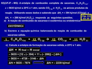 02)(UFJF – MG) A entalpia de combustão completa da sacarose, C12
H22
O11(s)
,
é – 5635 kj/mol a 25ºC e 1 atm, sendo CO2 (g)
e H2
O ()
os únicos produtos da
reação. Utilizando esses dados e sabendo que ΔHf
= – 394 kj/mol (CO2(g)) e
ΔHf
= – 286 kj/mol (H2
O()
), responda às seguintes questões.
a) A reação de combustão da sacarose é exotérmica ou endotérmica?
EXOTÉRMICA
b) Escreva a equação química balanceada da reação de combustão da
sacarose sólida.
___ C12
H22
O11(s)
+ ___ O2 (g)
 ___ CO2 (g)
+ ___ H2
O ()1 1212 11
c) Calcule a entalpia de formação da sacarose sólida, a 25ºC e 1 atm.
ΔH = H final – H inicial
– 5635 = [12 x (– 394) + 11 x (– 286)] – [ ΔHf ]
– 5635 = – 4728 – 3146 – ΔHf
ΔHf = 5635 – 7874 ΔHf = – 2239 kj/mol
Pág. 333
Ex. 05
 
