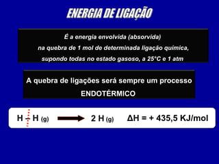 É a energia envolvida (absorvida)
na quebra de 1 mol de determinada ligação química,
supondo todas no estado gasoso, a 25°C e 1 atm
A quebra de ligações será sempre um processo
ENDOTÉRMICO
H – H (g) 2 H (g) ΔH = + 435,5 KJ/mol
 
