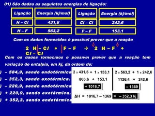 01) São dadas as seguintes energias de ligação:
Ligação Energia (kj/mol)
H – Cl
H – F
Cl – Cl
F – F
431,8
563,2
242,6
153,1
Com os dados fornecidos é possível prever que a reação
Com os dados fornecidos é possível prever que a reação tem
variação de entalpia, em kj, da ordem de:
2 HCl (g) + F2 (g)  2 HF (g) + Cl2 (g)
Ligação Energia (kj/mol)
) – 584,9, sendo endotérmica.
) – 352,3, sendo exotérmica.
) – 220,9, sendo endotérmica.
) + 220,9, sendo exotérmica.
) + 352,3, sendo endotérmica.
2 H – Cl + F – F  2 H – F +
Cl – Cl
2 X 431,8 + 1 X 153,1
863,6 + 153,1
+ 1016,7+ 1016,7
2 X 563,2 + 1 X 242,6
1126,4 + 242,6
– 1369– 1369
ΔH = 1016,7 – 1369 = – 352,3 kj= – 352,3 kj
 