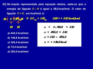 03) Na reação representada pela equação abaixo, sabe-se que a
energia da ligação C – H é igual a 98,8 kcal/mol. O valor da
ligação C = C, em kcal/mol, é:
 2C(g)
+ 4H(g)
ΔH= + 542kcal/mol
a) 443,2 kcal/mol.
b) 146,8 kcal/mol.
c) 344,4 kcal/mol.
d) 73,4 kcal/mol.
e) 293,6 kcal/mol.
C2
H4(g)C = C – H
H
H–
H 4x 98,8 = 542+x
x + 395,2 = 542
x = 542 – 395,2
x = + 146,8kcal
 