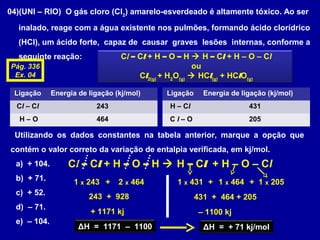 04)(UNI – RIO) O gás cloro (Cl2
) amarelo-esverdeado é altamente tóxico. Ao ser
inalado, reage com a água existente nos pulmões, formando ácido clorídrico
(HCl), um ácido forte, capaz de causar graves lesões internas, conforme a
seguinte reação: Cl – Cl + H – O – H  H – Cl + H – O – Cl
ou
Cl2(g)
+ H2
O(g)
 HCl(g)
+ HClO(g)
Ligação Energia de ligação (kj/mol)
Cl – Cl 243
H – O 464
Ligação Energia de ligação (kj/mol)
H – Cl 431
C l – O 205
Utilizando os dados constantes na tabela anterior, marque a opção que
contém o valor correto da variação de entalpia verificada, em kj/mol.
a) + 104.
b) + 71.
c) + 52.
d) – 71.
e) – 104.
Cl – Cl + H – O – H  H – Cl + H – O – Cl
1 x 243 + 2 x 464
243 + 928
+ 1171 kj
1 x 431 + 1 x 464 + 1 x 205
431 + 464 + 205
– 1100 kj
ΔH = 1171 – 1100 ΔH = + 71 kj/mol
Pág. 336
Ex. 04
 