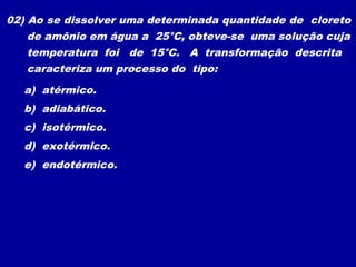 02) Ao se dissolver uma determinada quantidade de cloreto
de amônio em água a 25°C, obteve-se uma solução cuja
temperatura foi de 15°C. A transformação descrita
caracteriza um processo do tipo:
a) atérmico.
b) adiabático.
c) isotérmico.
d) exotérmico.
e) endotérmico.
 