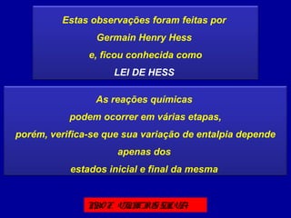 Estas observações foram feitas por
Germain Henry Hess
e, ficou conhecida como
LEI DE HESS
As reações químicas
podem ocorrer em várias etapas,
porém, verifica-se que sua variação de entalpia depende
apenas dos
estados inicial e final da mesma
PROF. VINICIUS SILVA
 