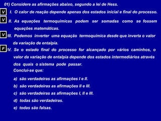 01) Considere as afirmações abaixo, segundo a lei de Hess.
I. O calor de reação depende apenas dos estados inicial e final do processo.
II. As equações termoquímicas podem ser somadas como se fossem
equações matemáticas.
III. Podemos inverter uma equação termoquímica desde que inverta o valor
da variação de entalpia.
IV. Se o estado final do processo for alcançado por vários caminhos, o
valor da variação de entalpia depende dos estados intermediários através
dos quais o sistema pode passar.
Conclui-se que:
a) são verdadeiras as afirmações I e II.
b) são verdadeiras as afirmações II e III.
c) são verdadeiras as afirmações I, II e III.
d) todas são verdadeiras.
e) todas são falsas.
VV
VV
VV
FF
 