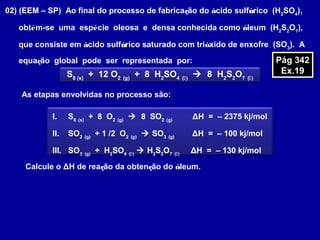 02) (EEM – SP) Ao final do processo de fabricação do ácido sulfúrico (H2
SO4
),
obtém-se uma espécie oleosa e densa conhecida como óleum (H2
S2
O7
),
que consiste em ácido sulfúrico saturado com trióxido de enxofre (SO3
). A
equação global pode ser representada por:
S8 (s)
+ 12 O2 (g)
+ 8 H2
SO4 ()
 8 H2
S2
O7 ()
As etapas envolvidas no processo são:
Calcule o ΔH de reação da obtenção do óleum.
Pág 342
Ex.19
Pág 342
Ex.19
I. S8 (s)
+ 8 O2 (g)
 8 SO2 (g)
ΔH = – 2375 kj/mol
II. SO2 (g)
+ 1 /2 O2 (g)
 SO3 (g)
ΔH = – 100 kj/mol
III. SO3 (g)
+ H2
SO4 ()
 H2
S2
O7 ()
ΔH = – 130 kj/mol
 