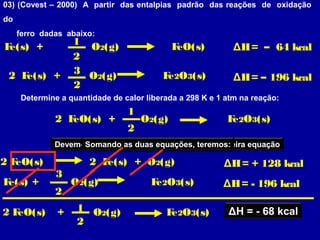 03) (Covest – 2000) A partir das entalpias padrão das reações de oxidação
do
ferro dadas abaixo:
Fe(s) + O2(g) FeO(s)
2 Fe(s) + O2(g) Fe2O3(s)
ΔH= – 64 kcal
ΔH= – 196 kcal
1
2
2
3
Determine a quantidade de calor liberada a 298 K e 1 atm na reação:
2 FeO(s) + O2(g) Fe2O3(s)
1
2
Devemos inverter e multiplicar por “ 2 ” a primeira equação
2 FeO(s) 2 Fe(s) + O2(g) ΔH= + 128 kcal
Devemos repetir a segunda equaçãoSomando as duas equações, teremos:
Fe(s) + O2(g) Fe2O3(s) ΔH= - 196 kcal
2
3
2 FeO(s) + 1
2
O2(g) Fe2O3(s) ΔH = - 68 kcal
 