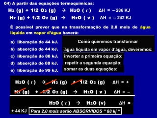 04) A partir das equações termoquímicas:
H2 (g) + 1/2 O2 (g)  H2O ( l ) ΔH = – 286 KJ
H2 (g) + 1/2 O2 (g)  H2O ( v ) ΔH = – 242 KJ
É possível prever que na transformação de 2,0 mols de água
líquida em vapor d’água haverá:
a) liberação de 44 kJ.
b) absorção de 44 kJ.
c) liberação de 88 kJ.
d) absorção de 88 kJ.
e) liberação de 99 kJ.
Como queremos transformar
água líquida em vapor d’água, deveremos:
inverter a primeira equação:
H2O ( l )  H2 (g) + 1/2 O2 (g) ΔH = +
286 KJ
repetir a segunda equação:
H2 (g) + 1/2 O2 (g)  H2O ( v ) ΔH = –
242 KJ
somar as duas equações:
H2O ( l )  H2O (v) ΔH =
+ 44 KJ Para 2,0 mols serão ABSORVIDOS “ 88 kj “Para 2,0 mols serão ABSORVIDOS “ 88 kj “
 