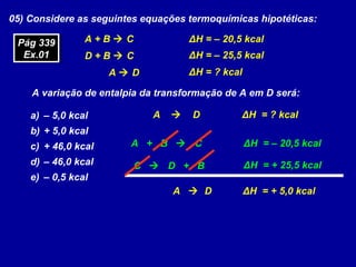 05) Considere as seguintes equações termoquímicas hipotéticas:
A + B  C
D + B  C
A  D
ΔH = – 20,5 kcal
ΔH = – 25,5 kcal
ΔH = ? kcal
A variação de entalpia da transformação de A em D será:
a) – 5,0 kcal
b) + 5,0 kcal
c) + 46,0 kcal
d) – 46,0 kcal
e) – 0,5 kcal
A  D ΔH = ? kcal
A + B  C ΔH = – 20,5 kcal
C  D + B ΔH = + 25,5 kcal
A  D ΔH = + 5,0 kcal
Pág 339
Ex.01
Pág 339
Ex.01
 