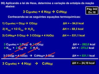 06) Aplicando a lei de Hess, determine a variação de entalpia da reação
abaixo:
3 C(grafite) + 4 H2(g)  C3H8(g)
Conhecendo-se as seguintes equações termoquímicas:
1) C(grafite) + O2(g)  CO2(g) ΔH = – 94,0 kcal
2) H2(g)
+ 1/2 O2(g)
 H2
O(l)
ΔH = – 68,3 kcal
3) C3H8(g)+ 5 O2(g)  3 CO2(g) + 4 H2O(l) ΔH = – 531,1 kcal
3 C(grafite) + 3 O2(g)  3 CO2(g) ΔH = – 282,0 kcal
4 H2(g)
+ 2 O2(g)
 4 H2
O(l)
ΔH = – 273,2 kcal
3 CO2(g) + 4 H2O(l) ΔH = + 531,1 kcal C3H8(g)+ 5 O2(g)
3 C(grafite) + 4 H2(g)  C3H8(g) ΔH = – 24,10 kcal
Pág 342
Ex.18
Pág 342
Ex.18
 
