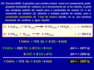 07) (Covest-2005) A gasolina, que contém octano como um componente, pode
produzir monóxido de carbono, se o fornecimento de ar for restrito. A partir
das entalpias padrão de reação para a combustão do octano (1) e do
monóxido de carbono (2), obtenha a entalpia padrão de reação, para a
combustão incompleta de 1 mol de octano líquido, no ar, que produza
monóxido de carbono e água líquida.
2
2 2
2
2
2
2
2C C
CC
H H8 18O
O
O
OO
O - 10.942 kj=
= - 566,0 kj
g
g
g
gg
( ) ( )( )
( )
( )
( )( )
l l1618 25 ∆
∆
+
+
+(1)
(2)
1 C8H18 + 17/2 O2  8 CO + 9 H2O
1 C8H18 + 25/2 O2  8 CO2 + 9 H2O ΔH = – 5471 kj
8 CO2  8 CO + 4 O2 ΔH = + 2264 kj
ΔH = – 3207 kj1 C8H18 + 17/2 O2  8 CO + 9 H2O
 