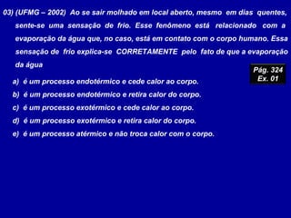 03) (UFMG – 2002) Ao se sair molhado em local aberto, mesmo em dias quentes,
sente-se uma sensação de frio. Esse fenômeno está relacionado com a
evaporação da água que, no caso, está em contato com o corpo humano. Essa
sensação de frio explica-se CORRETAMENTE pelo fato de que a evaporação
da água
a) é um processo endotérmico e cede calor ao corpo.
b) é um processo endotérmico e retira calor do corpo.
c) é um processo exotérmico e cede calor ao corpo.
d) é um processo exotérmico e retira calor do corpo.
e) é um processo atérmico e não troca calor com o corpo.
Pág. 324
Ex. 01
 