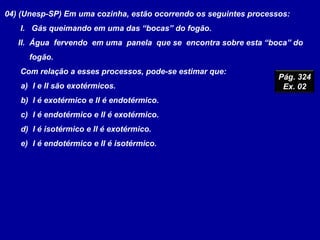 04) (Unesp-SP) Em uma cozinha, estão ocorrendo os seguintes processos:
I. Gás queimando em uma das “bocas” do fogão.
II. Água fervendo em uma panela que se encontra sobre esta “boca” do
fogão.
Com relação a esses processos, pode-se estimar que:
a) I e II são exotérmicos.
b) I é exotérmico e II é endotérmico.
c) I é endotérmico e II é exotérmico.
d) I é isotérmico e II é exotérmico.
e) I é endotérmico e II é isotérmico.
Pág. 324
Ex. 02
 