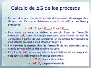 Calculo de ΔG de los procesos

 Por ser G es una función de estado el incremento de energía libre
  de una reacción puede obtenerse a partir de ∆Gf0 de reactivos y
  productos:
                ∆ G0 = Σ np x ∆ Gf0(productos)– Σ nr x ∆ Gf0(reactivos)
 Para cada sustancia se define la energía libre de formación
  estándar ∆ G0f, como la energía necesaria para formar un mol de
  compuesto a partir de sus elementos en su estado termodinámico
  más estable en condiciones estándar de p y T.
 Por convenio la energía libre de formación de los elementos en su
  estado termodinámico más estable es cero.
 El valor de ∆ G0f, es una medida de la estabilidad de un compuesto
  respecto a la descomposición en sus elementos.
                      ∆ G0f <0, compuesto estable
                     ∆ G0f >0, compesto inestable
 
