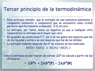 Tercer principio de la termodinámica

 Este principio estable que la entropía de una sustancia (elemento o
  compuesto (elemento o compuesto) que se encuentra como cristal
  perfecto (perfectamente ordenado), 0 K, es cero
 La entropía, por tanto, nunca es negativa ya que a cualquier otra
  temperatura la entropía será mayor que cero.
 En igualdad de condiciones P,T, las S de los gases son mayores que las
  de los líquidos y estas a su vez mayores que las de los sólidos.
 La entropía también depende del nº de enlaces de las moléculas .
                   S(CO) < S(CO2) y S(C6H6) < S(C6H12 )


Como la entropía es una función de estado ΔSº se calcula a partir de las
  Sºmolares.
                 ΔSºr = ∑nPSº[P] - ∑nRSº[R]
 