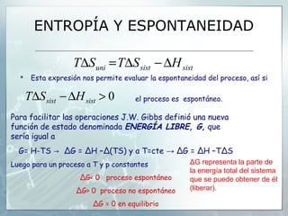 ENTROPÍA Y ESPONTANEIDAD

                   T∆Suni = T∆S sist − ∆H sist
      Esta expresión nos permite evaluar la espontaneidad del proceso, así si

      T∆S sist − ∆H sist > 0          el proceso es espontáneo.

Para facilitar las operaciones J.W. Gibbs definió una nueva
función de estado denominada ENERGÍA LIBRE, G, que
sería igual a
  G= H-TS → ΔG = ΔH –Δ(TS) y a T=cte → ΔG = ΔH –TΔS
Luego para un proceso a T y p constantes              ΔG representa la parte de
                                                      la energía total del sistema
                     ΔG< 0 proceso espontáneo         que se puede obtener de él
                    ΔG> 0 proceso no espontáneo       (liberar).

                         ΔG = 0 en equilibrio
 