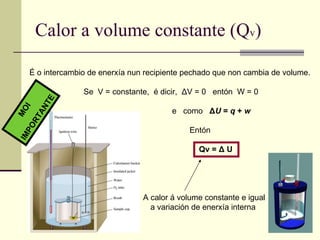 Calor a volume constante (Q v ) É o intercambio de enerxía nun recipiente pechado que non cambia de volume.  Se  V = constante,  é dicir,  Δ V = 0  entón  W = 0 e  como   Δ U  =  q  +  w Entón  Qv =  Δ  U A calor á volume constante e igual a variación de enerxía interna  MOI  IMPORTANTE 