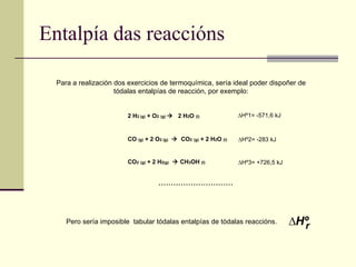 Entalpía das reaccións ∆ Hº r Pero sería imposible  tabular tódalas entalpías de tódalas reaccións. 2 H 2 (g)  + O 2   (g)     2 H 2 O  (l) CO  (g)  + 2 O 2 (g)      CO 2   (g)  + 2 H 2 O  (l) CO 2   (g)  + 2 H 2(g)     CH 3 OH  (l) ∆ Hº1= -571,6 kJ ∆ Hº2= -283 kJ ∆ Hº3= +726,5 kJ Para a realización dos exercicios de termoquímica, sería ideal poder dispoñer de  tódalas entalpías de reacción, por exemplo:  .............................. 