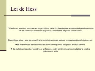 Lei de Hess “  Cando uns reactivos se converten en produtos a variación de entalpía é a mesma independentemente de se a reacción ocorre nun só paso ou nunha serie de pasos consecutivos”   Da cordo ca lei de Hess, as ecuacións termoquímicas poden tratarse  como ecuacións alxébricas, así: Se invertemos o sentido dunha ecuación termoquímica o signo da entalpía cambia. Se multiplicamos unha reacción por un factor n, entón tamén deberemos multiplicar a entalpía polo mesmo factor 