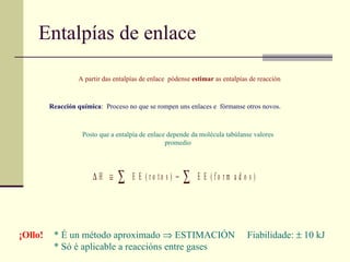 Entalpías de enlace A partir das entalpías de enlace  pódense  estimar  as entalpías de reacción Reacción química : :  Proceso no que se rompen uns enlaces e  fórmanse otros novos.   Posto que a entalpía de enlace depende da molécula tabúlanse valores promedio ¡Ollo!   * É un método aproximado    ESTIMACIÓN  Fiabilidade:   10 kJ * Só é aplicable a reaccións entre gases . 