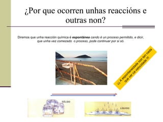¿Por que ocorren unhas reaccións e outras non? Diremos que unha reacción química é  espontánea  cando é un proceso permitido, e dicir,  que unha vez comezado  o proceso, pode continuar por si só.   ¡¡¡ A espontaneidade non ten nada que ver ca velocidade !!! 
