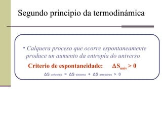 Segundo principio da termodinámica Calquera proceso que ocorre espontaneamente  produce un aumento da entropía do universo Criterio de espontaneidade:   S univ  > 0 Δ S  universo   =  Δ S  sistema   +  Δ S  arredores  >  0 