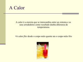 A Calor A calor é a enerxía que se intercambia entre un sistema e os  seus arrededores como resultado dunha diferenza de temperaturas. A calor  flúe  desde o corpo máis quente ata o corpo máis frío 