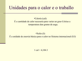 Unidades para o calor e o traballo Caloría (cal): É a cantidade de calor necesaria para variar un grao Celsius a  temperatura dun gramo de auga. Xulio (J): É a unidade de enerxía básica para o calor no Sistema internacional (S.I) 1 cal = 4,184 J 