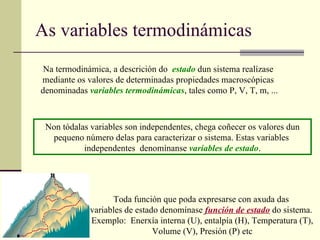 As variables termodinámicas Na termodinámica, a descrición do  estado   dun sistema realízase  mediante os valores de determinadas propiedades macroscópicas  denominadas  variables   termodinámicas , tales como P, V, T, m, ... Non tódalas variables son independentes, chega coñecer os valores dun pequeno número delas para caracterizar o sistema. Estas variables  independentes  denomínanse  variables de estado . Toda función que poda expresarse con axuda das  variables de estado denomínase  función de estado  do sistema.  Exemplo:  Enerxía interna (U), entalpía (H), Temperatura (T), Volume (V), Presión (P) etc 