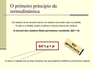 O primeiro principio da termodinámica Un sistema  só  ten enerxía interna: Un sistema non contén calor ou traballo. A calor e o traballo, poden modificar a enerxía interna dun sistema. Δ U  =  q  +  w A enerxía dun sistema illado permanece constante. ( Δ U = 0) MOI IMPORTANTE O calor e o traballo son as dúas maneiras cas que podemos modificar a enerxía dun sistema 