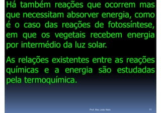 Há também reações que ocorrem mas
que necessitam absorver energia, como
           it    b               i
é o caso das reações de fotossíntese
                             fotossíntese,
e
em que os vegetais recebem energia
              egeta s ecebe e e g a
por intermédio da luz solar.
As relações existentes entre as reações
 s e ações e ste tes e t e       eações
químicas e a energia são estudadas
pela termoquímica.


                       Prof. Msc João Neto   11
 