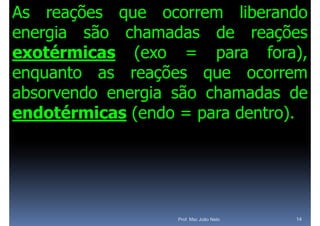 As reações que ocorrem liberando
energia são chamadas de reações
         ã                      õ
exotérmicas (exo = para fora) fora),
enquanto as reações que ocorrem
absorvendo energia são chamadas de
               g
endotérmicas (endo = para dentro).




                    Prof. Msc João Neto   14
 