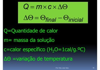 Q  m  c  
         final  inicial
Q=Quantidade de calor
m= massa d solução
         da l ã
c=calor específico (H2O=1cal/g.ºC)
∆Θ =variação de temperatura
                     Prof. Msc João Neto   18
 
