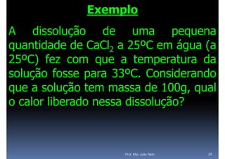 Exemplo
A dissolução de uma pequena
             ç                  p q
quantidade de CaCl2 a 25ºC em água (a
25ºC) fez com que a temperatura da
solução f
  l ã fosse para 33ºC C
                    33ºC. Considerando
                                id  d
que a solução tem massa de 100g qual
                              100g,
o calor liberado nessa dissolução?
                              ç



                     Prof. Msc João Neto   20
 