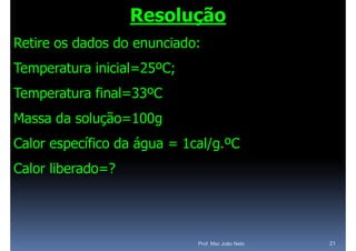 Resolução
Retire os dados do enunciado:
Temperatura inicial=25ºC;
Temperatura final=33ºC
Massa da solução=100g
Calor
C l específico d á
         ífi da água = 1 l/ ºC
                       1cal/g.ºC
Calor liberado=?




                            Prof. Msc João Neto   21
 