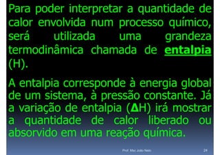 Para poder interpretar a quantidade de
calor envolvida num processo químico,
                                 í
será     utilizada   uma      grandeza
termodinâmica chamada de entalpia
( )
(H).
A entalpia corresponde à energia global
de um sistema, à pressão constante. Já
a variação d entalpia ( ) i á mostrar
     i ã de        l i (ΔH) irá
a quantidade de calor liberado ou
absorvido em uma reação química.
                       ç q
                     Prof. Msc João Neto   24
 