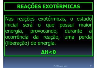 REAÇÕES EXOTÉRMICAS

Nas reações exotérmicas, o estado
inicial será o que possui maior
           á
energia, provocando
energia     provocando, durante a
ocorrência da reação uma perda
                 reação,
(
(liberação) de energia.
       ç )         g
             ΔH<0

                  Prof. Msc João Neto   27
 