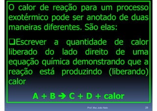 O calor de reação para um processo
exotérmico pode ser anotado de duas
maneiras dif
     i   diferentes. Sã elas:
                t    São l
Escrever a quantidade de calor
liberado d
lib d    do l d
             lado di it
                   direito d uma
                           de
equação química demonstrando que a
reação está produzindo (liberando)
calor
      A + B  C + D + calor
                   Prof. Msc João Neto   28
 