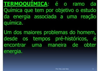 TERMOQUÍMICA: é o ramo da
Química que tem por objetivo o estudo
   í
da energia associada a uma reação
química.
química
Um dos maiores problemas do homem
                              homem,
desde os tempos pré-históricos é
                    pré históricos,
encontrar uma maneira de obter
energia.


                    Prof. Msc João Neto   3
 