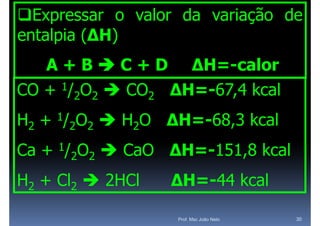 Expressar o valor da variação de
entalpia (ΔH)
   A + B  C + D ΔH=-calor
CO + 1/2O2  CO2 ΔH=-67,4 kcal
H2 + 1/2O2  H2O ΔH=-68,3 kcal
                 ΔH 68,3
Ca + 1/2O2  CaO ΔH=-151 8 kcal
                 ΔH=-151,8
H2 + Cl2  2HCl   ΔH=-44 kcal
                  ΔH 44 k l

                  Prof. Msc João Neto   30
 