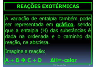 REAÇÕES EXOTÉRMICAS

A variação de entalpia também pode
ser representada em gráfico, sendo
                      gráfico
                        á
que a entalpia (H) das substâncias é
dada na ordenada e o caminho da
reação, na abscissa.
   ç ,
Imagine a reação:
A+BC+D             ΔH=-calor
                    ΔH= calor
                     Prof. Msc João Neto   31
 