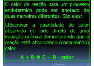 O calor de reação para um processo
endotérmico pode ser anotado de
duas maneiras dif
d         i   diferentes. Sã elas:
                     t    São l
Escrever a quantidade de calor
absorvido d l d di it d uma
 b    id do lado direito de
equação química demonstrando que a
reação está absorvendo (consumindo)
calor
      A + B  C + D - calor
                   Prof. Msc João Neto   43
 
